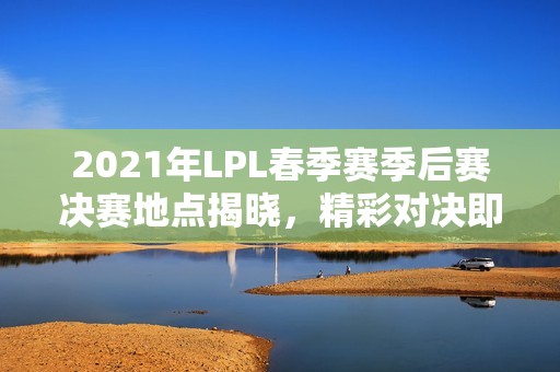 2021年LPL春季赛季后赛决赛地点揭晓，精彩对决即将开启