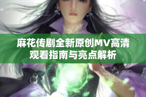 麻花传剧全新原创MV高清观看指南与亮点解析