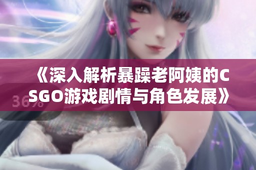 《深入解析暴躁老阿姨的CSGO游戏剧情与角色发展》