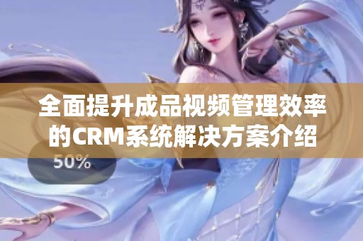 全面提升成品视频管理效率的CRM系统解决方案介绍