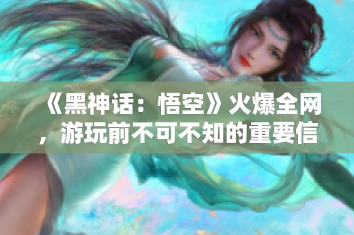 《黑神话：悟空》火爆全网，游玩前不可不知的重要信息！