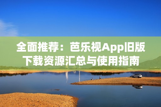 全面推荐：芭乐视App旧版下载资源汇总与使用指南