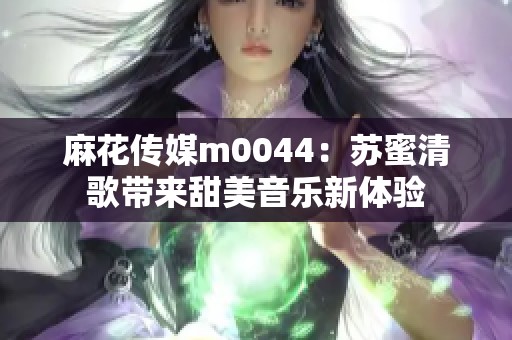 麻花传媒m0044：苏蜜清歌带来甜美音乐新体验