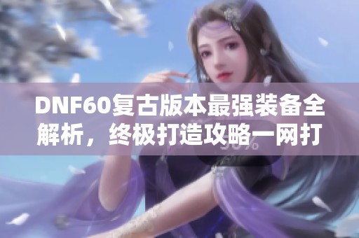 DNF60复古版本最强装备全解析，终极打造攻略一网打尽