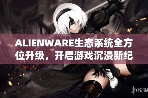 ALIENWARE生态系统全方位升级，开启游戏沉浸新纪元