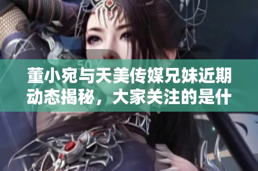 董小宛与天美传媒兄妹近期动态揭秘，大家关注的是什么内容呢