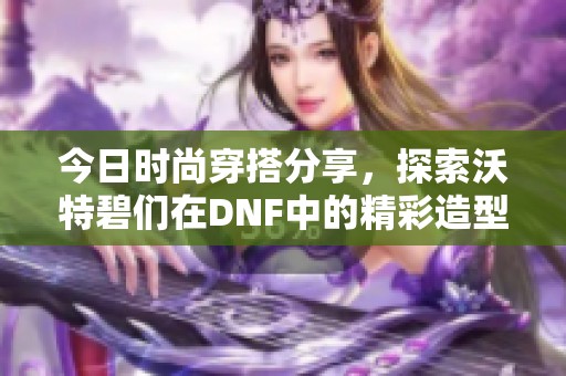 今日时尚穿搭分享，探索沃特碧们在DNF中的精彩造型