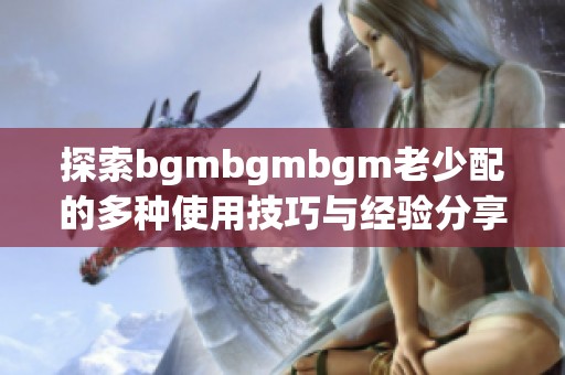 探索bgmbgmbgm老少配的多种使用技巧与经验分享