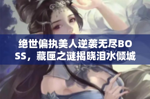 绝世偏执美人逆袭无尽BOSS，藏匣之谜揭晓泪水倾城