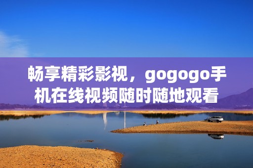 畅享精彩影视，gogogo手机在线视频随时随地观看