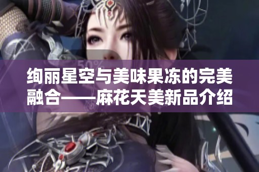 绚丽星空与美味果冻的完美融合——麻花天美新品介绍