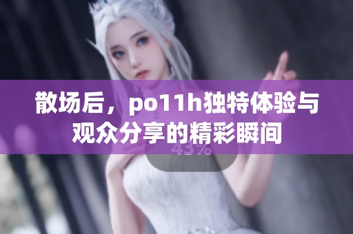 散场后，po11h独特体验与观众分享的精彩瞬间