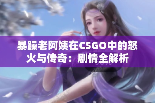 暴躁老阿姨在CSGO中的怒火与传奇：剧情全解析