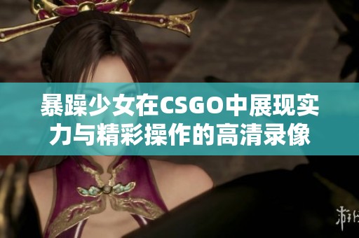 暴躁少女在CSGO中展现实力与精彩操作的高清录像