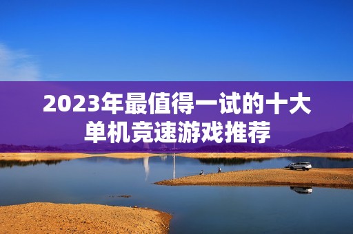 2023年最值得一试的十大单机竞速游戏推荐