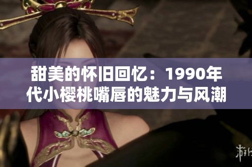 甜美的怀旧回忆：1990年代小樱桃嘴唇的魅力与风潮