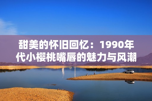 甜美的怀旧回忆：1990年代小樱桃嘴唇的魅力与风潮