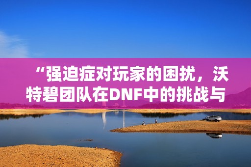 “强迫症对玩家的困扰，沃特碧团队在DNF中的挑战与奋斗”