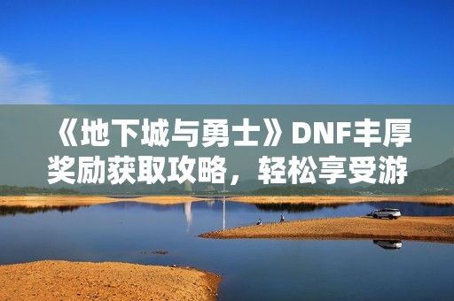 《地下城与勇士》DNF丰厚奖励获取攻略，轻松享受游戏乐趣的方法