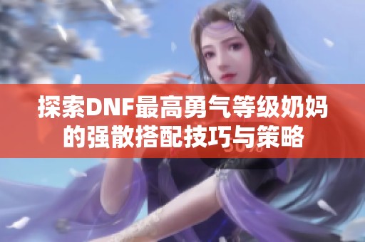 探索DNF最高勇气等级奶妈的强散搭配技巧与策略