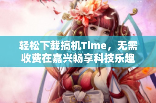 轻松下载搞机Time，无需收费在嘉兴畅享科技乐趣