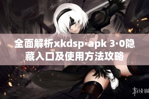 全面解析xkdsp·apk 3·0隐藏入口及使用方法攻略