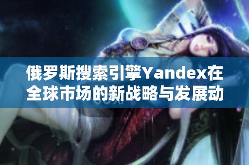 俄罗斯搜索引擎Yandex在全球市场的新战略与发展动态