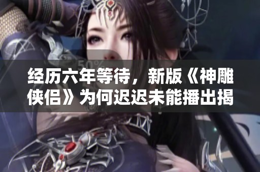 经历六年等待，新版《神雕侠侣》为何迟迟未能播出揭秘