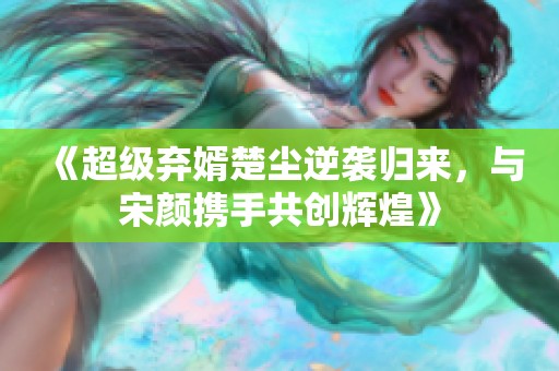 《超级弃婿楚尘逆袭归来，与宋颜携手共创辉煌》