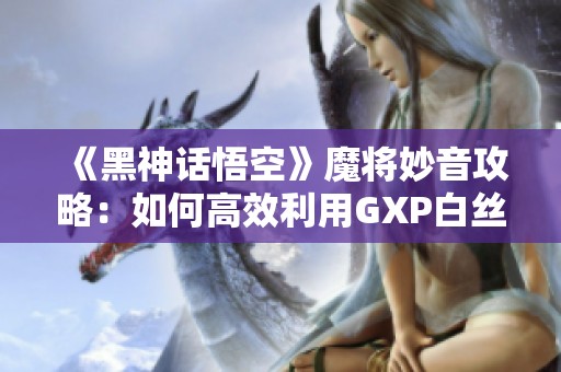 《黑神话悟空》魔将妙音攻略：如何高效利用GXP白丝壁女的战术技巧