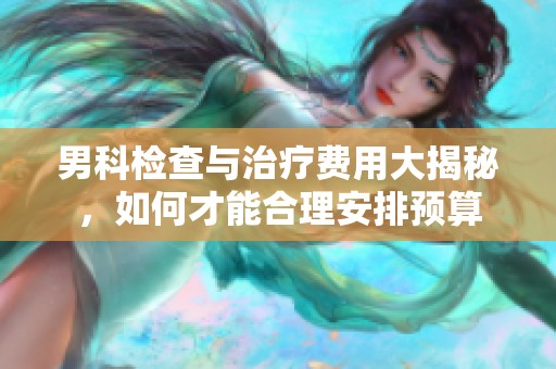 男科检查与治疗费用大揭秘，如何才能合理安排预算