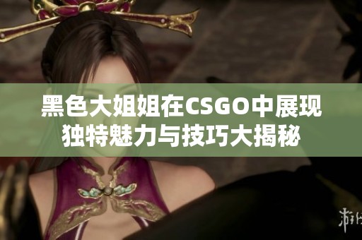 黑色大姐姐在CSGO中展现独特魅力与技巧大揭秘