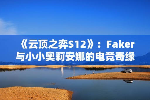 《云顶之弈S12》：Faker与小小奥莉安娜的电竞奇缘与荣耀之路