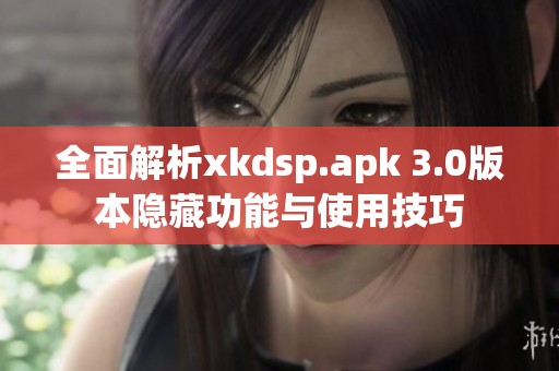 全面解析xkdsp.apk 3.0版本隐藏功能与使用技巧