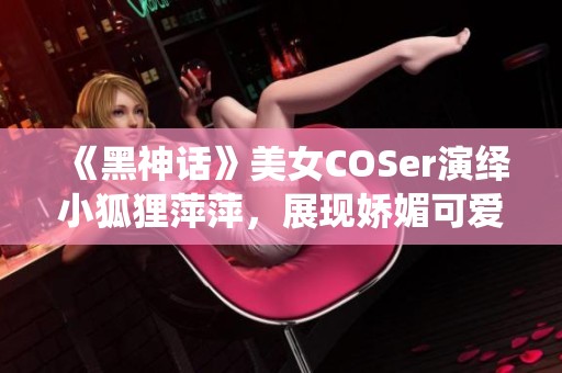 《黑神话》美女COSer演绎小狐狸萍萍，展现娇媚可爱与傲人身材魅力