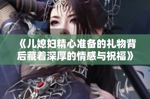 《儿媳妇精心准备的礼物背后藏着深厚的情感与祝福》