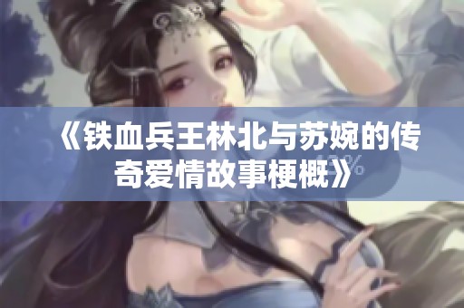 《铁血兵王林北与苏婉的传奇爱情故事梗概》