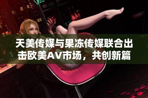 天美传媒与果冻传媒联合出击欧美AV市场，共创新篇章