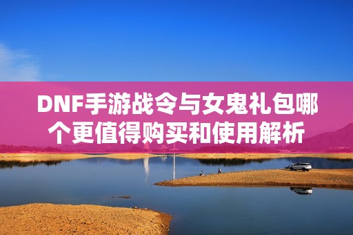 DNF手游战令与女鬼礼包哪个更值得购买和使用解析