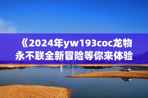 《2024年yw193coc龙物永不联全新冒险等你来体验》