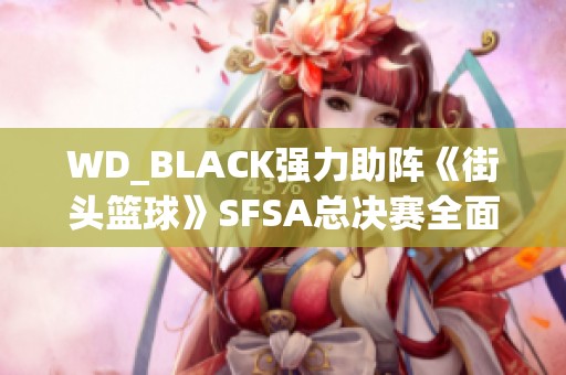 WD_BLACK强力助阵《街头篮球》SFSA总决赛全面开启赛事激情