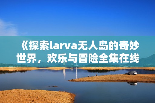 《探索larva无人岛的奇妙世界，欢乐与冒险全集在线》