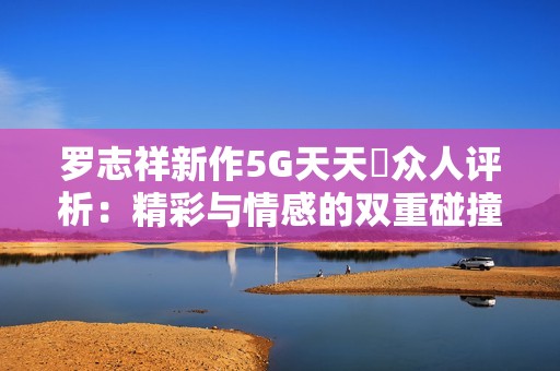 罗志祥新作5G天天奭众人评析：精彩与情感的双重碰撞