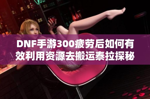 DNF手游300疲劳后如何有效利用资源去搬运泰拉探秘之旅