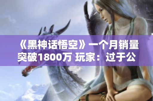 《黑神话悟空》一个月销量突破1800万 玩家：过于公平反而让人紧张