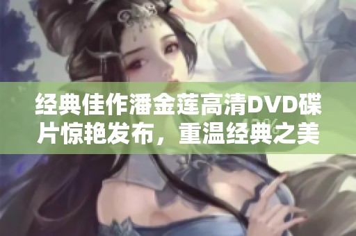 经典佳作潘金莲高清DVD碟片惊艳发布，重温经典之美