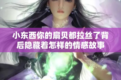 小东西你的扇贝都拉丝了背后隐藏着怎样的情感故事