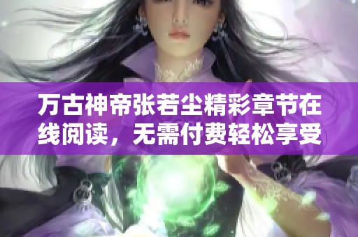 万古神帝张若尘精彩章节在线阅读，无需付费轻松享受