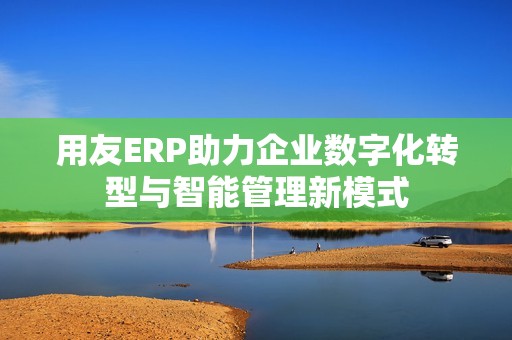 用友ERP助力企业数字化转型与智能管理新模式