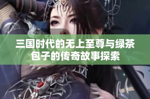 三国时代的无上至尊与绿茶包子的传奇故事探索